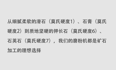 從細(xì)膩柔軟的滑石（莫氏硬度1）、石膏（莫氏硬度2）到質(zhì)地堅(jiān)硬的鉀長(zhǎng)石（莫氏硬度6）、石英石（莫氏硬度7），我們的磨粉機(jī)都是礦石加工的理想選擇。